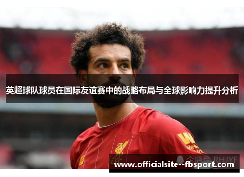 英超球队球员在国际友谊赛中的战略布局与全球影响力提升分析 英超球队球员在国际友谊赛中的战略布局与全球影响力提升分析