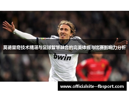 莫德里奇技术精湛与足球智慧融合的完美体现与比赛影响力分析