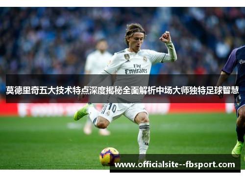 莫德里奇五大技术特点深度揭秘全面解析中场大师独特足球智慧 莫德里奇五大技术特点深度揭秘全面解析中场大师独特足球智慧