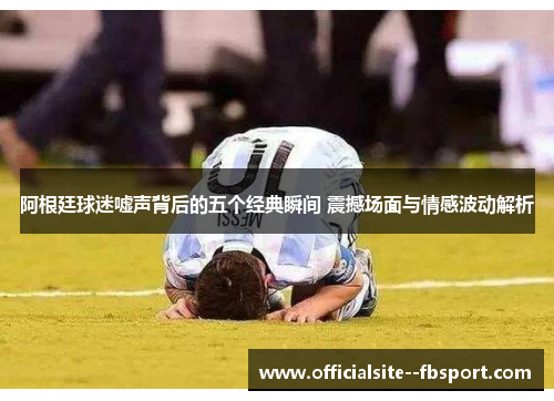 阿根廷球迷嘘声背后的五个经典瞬间 震撼场面与情感波动解析 阿根廷球迷嘘声背后的五个经典瞬间 震撼场面与情感波动解析