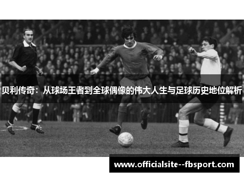 贝利传奇：从球场王者到全球偶像的伟大人生与足球历史地位解析