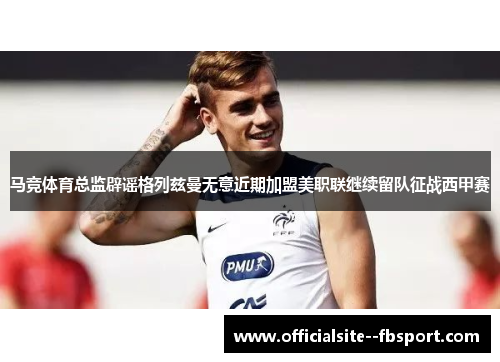 马竞体育总监辟谣格列兹曼无意近期加盟美职联继续留队征战西甲赛