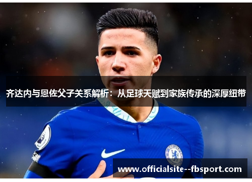 齐达内与恩佐父子关系解析：从足球天赋到家族传承的深厚纽带