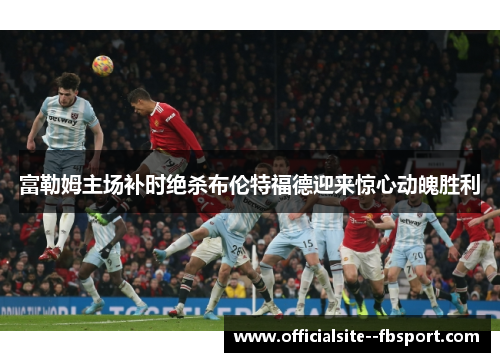 富勒姆主场补时绝杀布伦特福德迎来惊心动魄胜利 富勒姆主场补时绝杀布伦特福德迎来惊心动魄胜利
